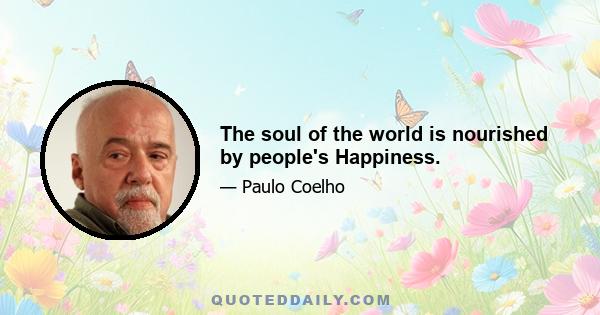 The soul of the world is nourished by people's Happiness.