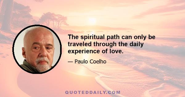 The spiritual path can only be traveled through the daily experience of love.