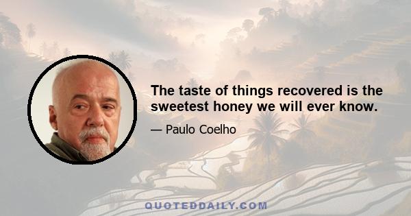 The taste of things recovered is the sweetest honey we will ever know.