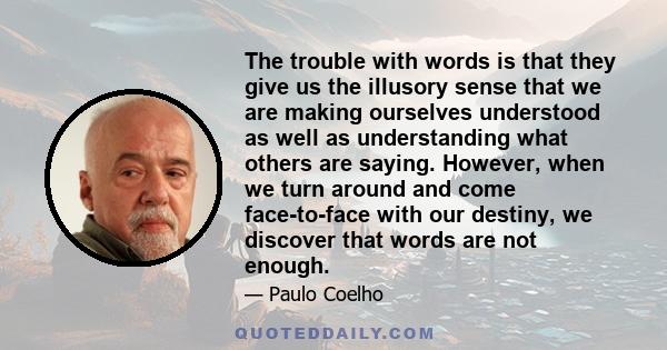 The trouble with words is that they give us the illusory sense that we are making ourselves understood as well as understanding what others are saying. However, when we turn around and come face-to-face with our