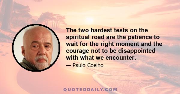 The two hardest tests on the spiritual road are the patience to wait for the right moment and the courage not to be disappointed with what we encounter.