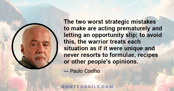 The two worst strategic mistakes to make are acting prematurely and letting an opportunity slip; to avoid this, the warrior treats each situation as if it were unique and never resorts to formulae, recipes or other