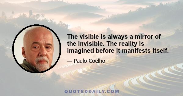 The visible is always a mirror of the invisible. The reality is imagined before it manifests itself.