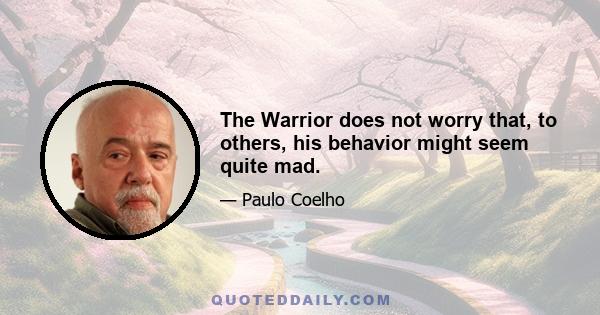 The Warrior does not worry that, to others, his behavior might seem quite mad.