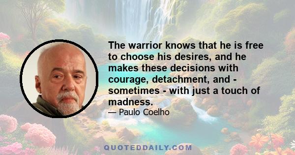 The warrior knows that he is free to choose his desires, and he makes these decisions with courage, detachment, and - sometimes - with just a touch of madness.