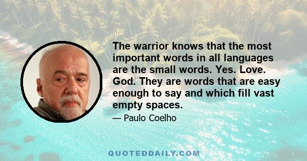 The warrior knows that the most important words in all languages are the small words. Yes. Love. God. They are words that are easy enough to say and which fill vast empty spaces.