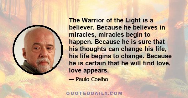 The Warrior of the Light is a believer. Because he believes in miracles, miracles begin to happen. Because he is sure that his thoughts can change his life, his life begins to change. Because he is certain that he will