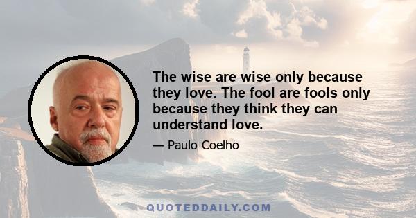 The wise are wise only because they love. The fool are fools only because they think they can understand love.