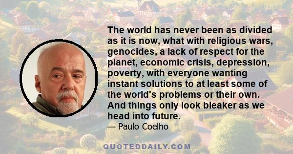 The world has never been as divided as it is now, what with religious wars, genocides, a lack of respect for the planet, economic crisis, depression, poverty, with everyone wanting instant solutions to at least some of