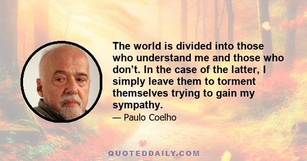 The world is divided into those who understand me and those who don’t. In the case of the latter, I simply leave them to torment themselves trying to gain my sympathy.