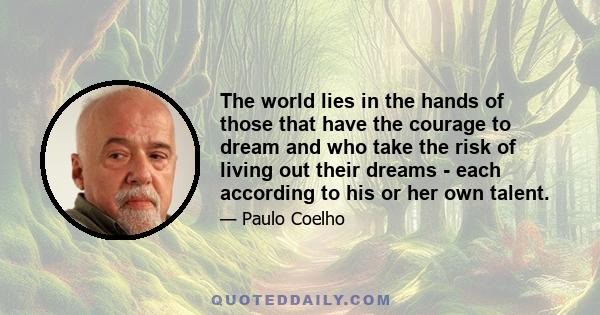 The world lies in the hands of those that have the courage to dream and who take the risk of living out their dreams - each according to his or her own talent.