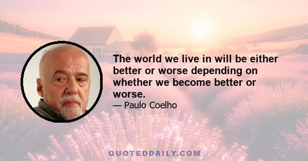 The world we live in will be either better or worse depending on whether we become better or worse.