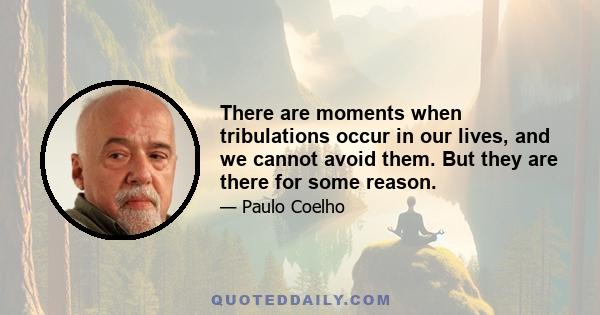 There are moments when tribulations occur in our lives, and we cannot avoid them. But they are there for some reason.