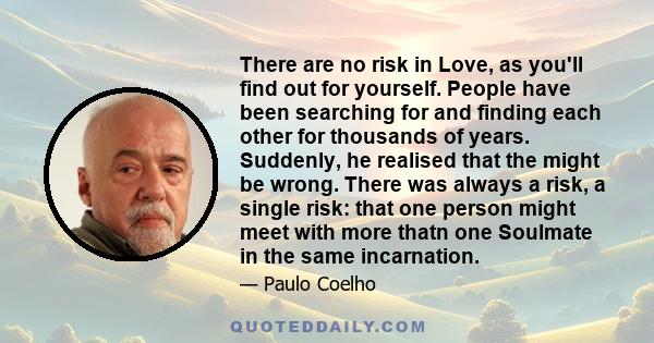 There are no risk in Love, as you'll find out for yourself. People have been searching for and finding each other for thousands of years. Suddenly, he realised that the might be wrong. There was always a risk, a single