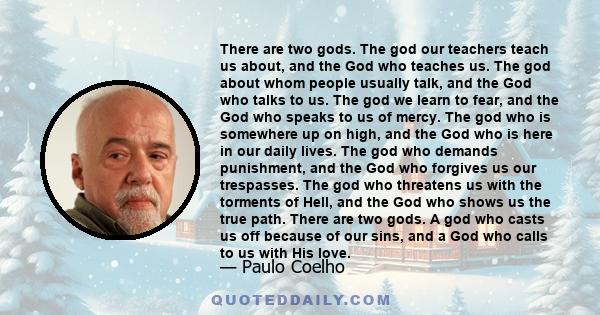 There are two gods. The god our teachers teach us about, and the God who teaches us. The god about whom people usually talk, and the God who talks to us. The god we learn to fear, and the God who speaks to us of mercy.