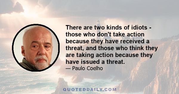 There are two kinds of idiots - those who don't take action because they have received a threat, and those who think they are taking action because they have issued a threat.