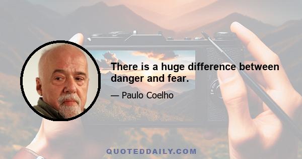 There is a huge difference between danger and fear.