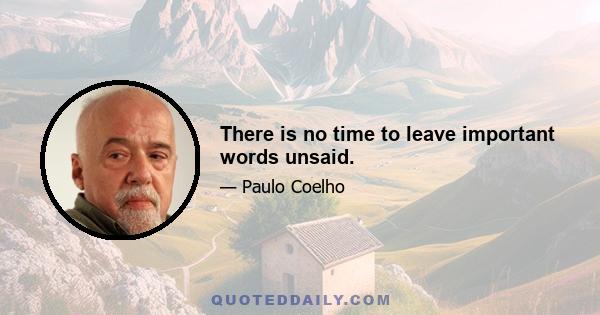 There is no time to leave important words unsaid.