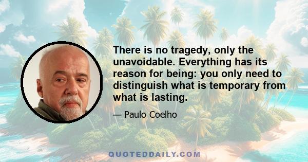 There is no tragedy, only the unavoidable. Everything has its reason for being: you only need to distinguish what is temporary from what is lasting.