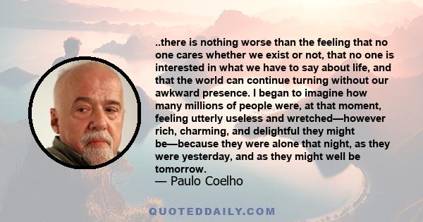 ..there is nothing worse than the feeling that no one cares whether we exist or not, that no one is interested in what we have to say about life, and that the world can continue turning without our awkward presence. I