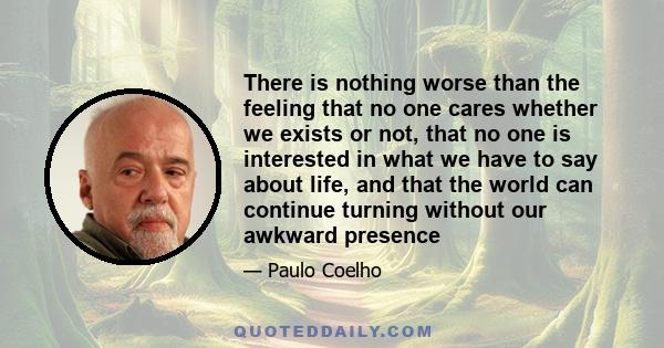 There is nothing worse than the feeling that no one cares whether we exists or not, that no one is interested in what we have to say about life, and that the world can continue turning without our awkward presence