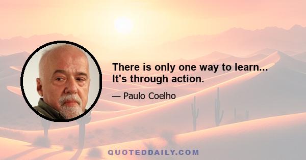 There is only one way to learn... It's through action.