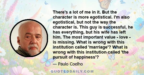 There's a lot of me in it. But the character is more egotistical. I'm also egotistical, but not the way the character is. This guy is successful, he has everything, but his wife has left him. The most important value -