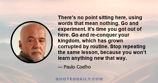 There's no point sitting here, using words that mean nothing. Go and experiment. It's time you got out of here. Go and re-conquer your kingdom, which has grown corrupted by routine. Stop repeating the same lesson,