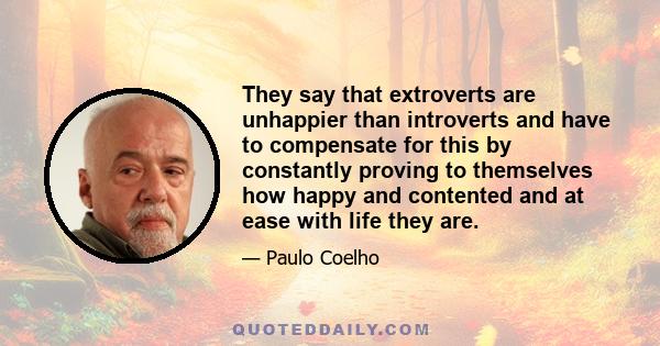 They say that extroverts are unhappier than introverts and have to compensate for this by constantly proving to themselves how happy and contented and at ease with life they are.