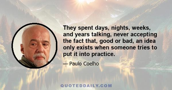 They spent days, nights, weeks, and years talking, never accepting the fact that, good or bad, an idea only exists when someone tries to put it into practice.