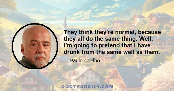 They think they're normal, because they all do the same thing. Well, I'm going to pretend that I have drunk from the same well as them.