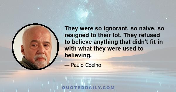 They were so ignorant, so naive, so resigned to their lot. They refused to believe anything that didn't fit in with what they were used to believing.