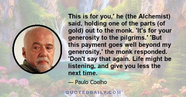 This is for you,' he (the Alchemist) said, holding one of the parts (of gold) out to the monk. 'It's for your generosity to the pilgrims.' 'But this payment goes well beyond my generosity,' the monk responded. 'Don't