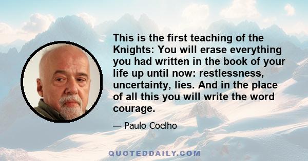 This is the first teaching of the Knights: You will erase everything you had written in the book of your life up until now: restlessness, uncertainty, lies. And in the place of all this you will write the word courage.