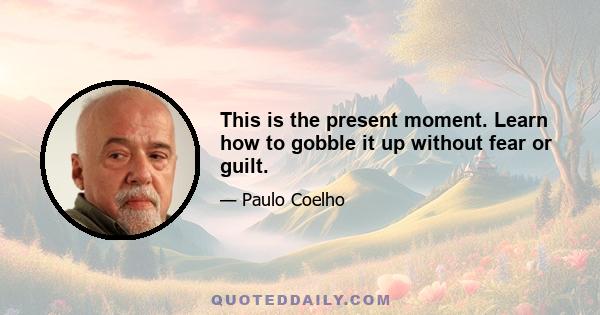 This is the present moment. Learn how to gobble it up without fear or guilt.