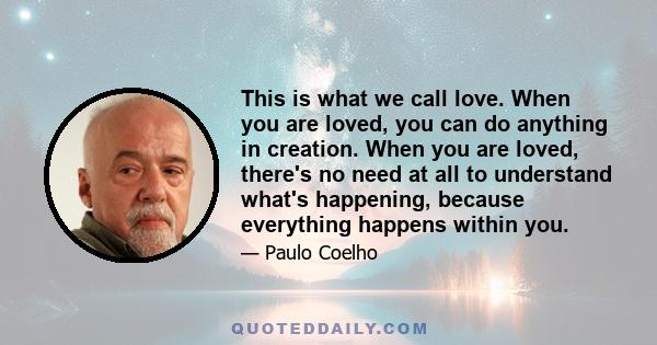 This is what we call love. When you are loved, you can do anything in creation. When you are loved, there's no need at all to understand what's happening, because everything happens within you.