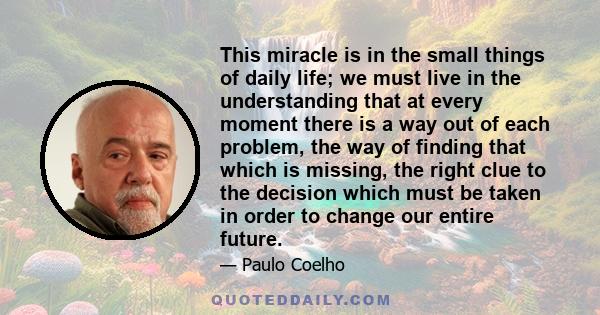 This miracle is in the small things of daily life; we must live in the understanding that at every moment there is a way out of each problem, the way of finding that which is missing, the right clue to the decision