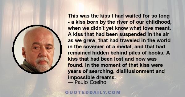 This was the kiss I had waited for so long - a kiss born by the river of our childhood, when we didn't yet know what love meant. A kiss that had been suspended in the air as we grew, that had traveled in the world in