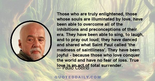 Those who are truly enlightened, those whose souls are illuminated by love, have been able to overcome all of the inhibitions and preconceptions of their era. They have been able to sing, to laugh, and to pray out loud; 