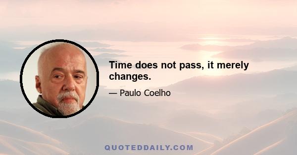 Time does not pass, it merely changes.