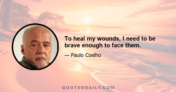 To heal my wounds, I need to be brave enough to face them.