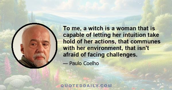 To me, a witch is a woman that is capable of letting her intuition take hold of her actions, that communes with her environment, that isn't afraid of facing challenges.