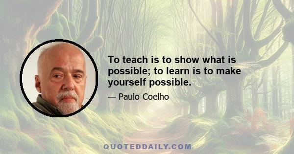 To teach is to show what is possible; to learn is to make yourself possible.