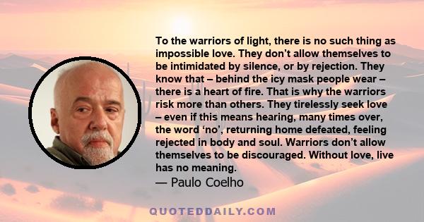 To the warriors of light, there is no such thing as impossible love. They don’t allow themselves to be intimidated by silence, or by rejection. They know that – behind the icy mask people wear – there is a heart of