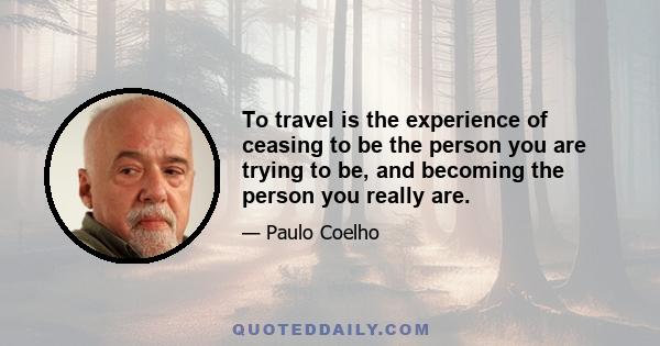 To travel is the experience of ceasing to be the person you are trying to be, and becoming the person you really are.