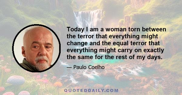 Today I am a woman torn between the terror that everything might change and the equal terror that everything might carry on exactly the same for the rest of my days.