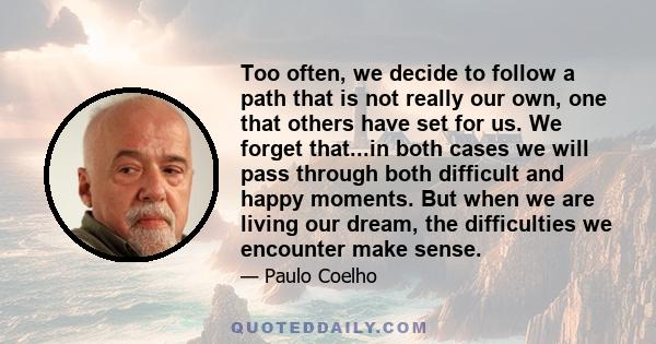 Too often, we decide to follow a path that is not really our own, one that others have set for us. We forget that...in both cases we will pass through both difficult and happy moments. But when we are living our dream,