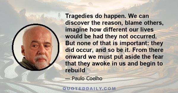 Tragedies do happen. We can discover the reason, blame others, imagine how different our lives would be had they not occurred. But none of that is important: they did occur, and so be it. From there onward we must put