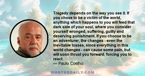 Tragedy depends on the way you see it. If you chose to be a victim of the world, anything which happens to you will feed that dark side of your soul, where you consider yourself wronged, suffering, guilty and deserving