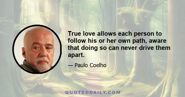 True love allows each person to follow his or her own path, aware that doing so can never drive them apart.